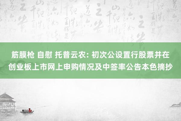 筋膜枪 自慰 托普云农: 初次公设置行股票并在创业板上市网上申购情况及中签率公告本色摘抄