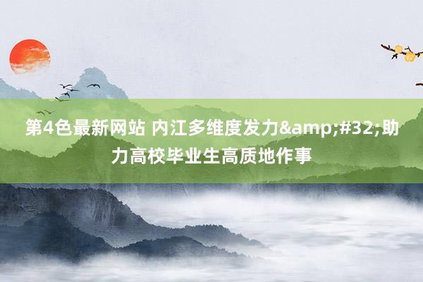 第4色最新网站 内江多维度发力&#32;助力高校毕业生高质地作事