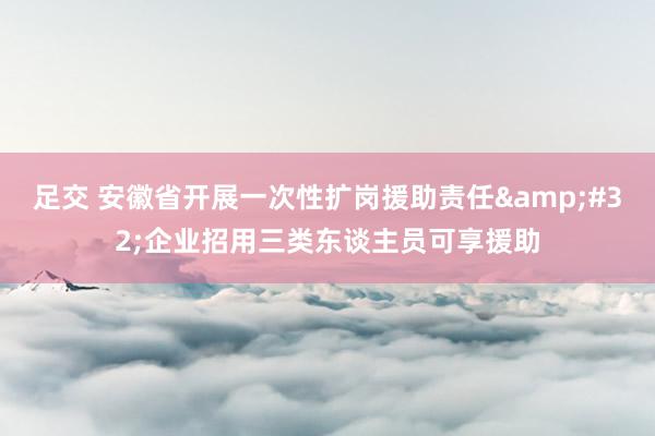 足交 安徽省开展一次性扩岗援助责任&#32;企业招用三类东谈主员可享援助