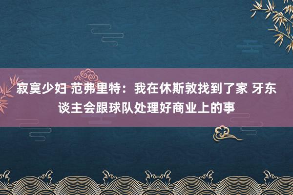 寂寞少妇 范弗里特：我在休斯敦找到了家 牙东谈主会跟球队处理好商业上的事