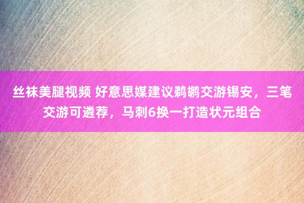 丝袜美腿视频 好意思媒建议鹈鹕交游锡安，三笔交游可遴荐，马刺6换一打造状元组合