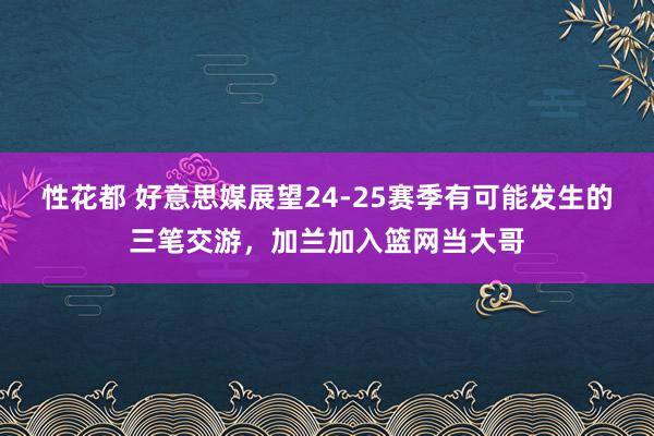 性花都 好意思媒展望24-25赛季有可能发生的三笔交游，加兰加入篮网当大哥