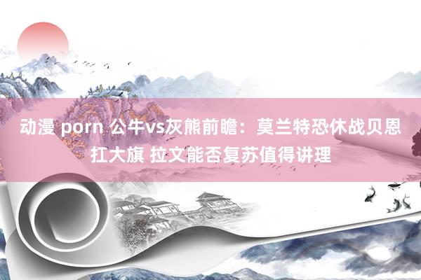 动漫 porn 公牛vs灰熊前瞻：莫兰特恐休战贝恩扛大旗 拉文能否复苏值得讲理