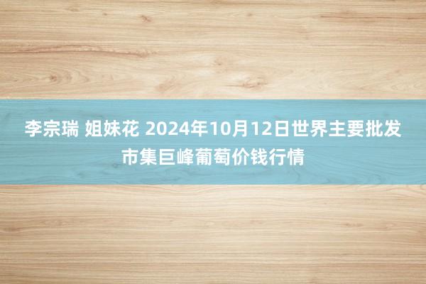 李宗瑞 姐妹花 2024年10月12日世界主要批发市集巨峰葡萄价钱行情