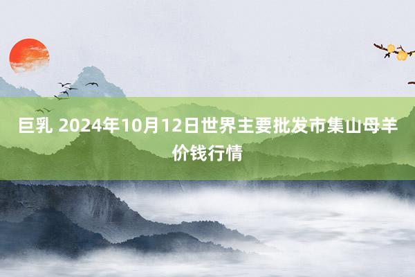 巨乳 2024年10月12日世界主要批发市集山母羊价钱行情