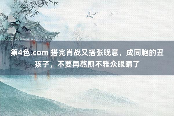 第4色.com 搭完肖战又搭张晚意，成同胞的丑孩子，不要再熬煎不雅众眼睛了