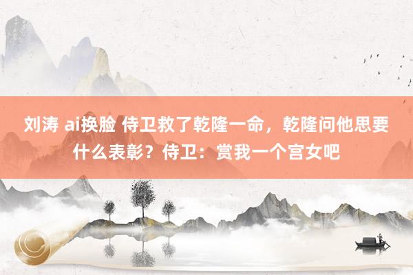 刘涛 ai换脸 侍卫救了乾隆一命，乾隆问他思要什么表彰？侍卫：赏我一个宫女吧