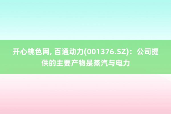 开心桃色网， 百通动力(001376.SZ)：公司提供的主要产物是蒸汽与电力