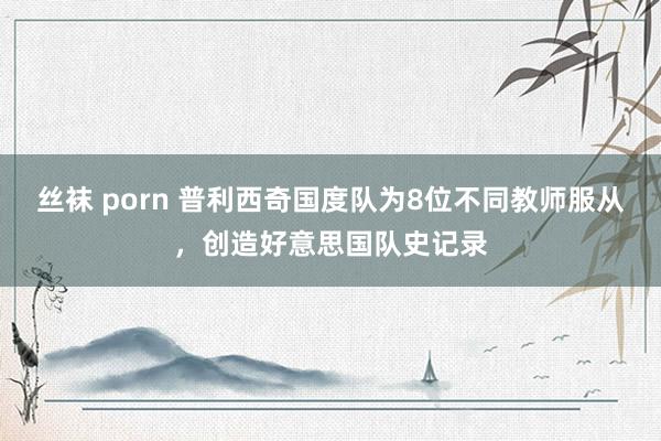 丝袜 porn 普利西奇国度队为8位不同教师服从，创造好意思国队史记录