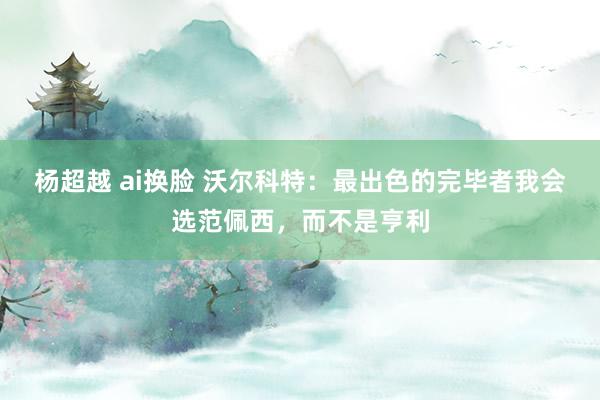 杨超越 ai换脸 沃尔科特：最出色的完毕者我会选范佩西，而不是亨利