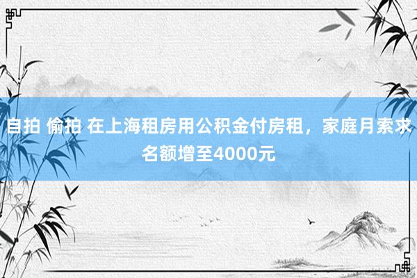 自拍 偷拍 在上海租房用公积金付房租，家庭月索求名额增至4000元