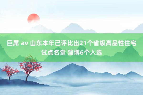 巨屌 av 山东本年已评比出21个省级高品性住宅试点名堂 淄博6个入选