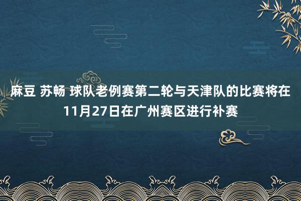 麻豆 苏畅 球队老例赛第二轮与天津队的比赛将在11月27日在广州赛区进行补赛