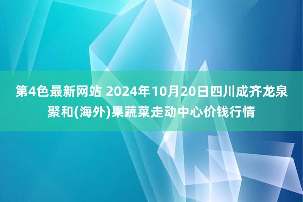 第4色最新网站 2024年10月20日四川成齐龙泉聚和(海外)果蔬菜走动中心价钱行情