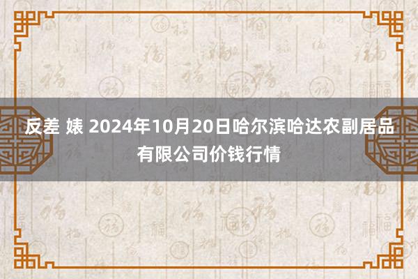 反差 婊 2024年10月20日哈尔滨哈达农副居品有限公司价钱行情