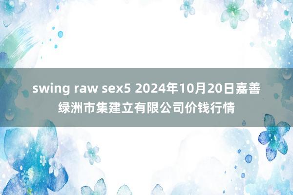 swing raw sex5 2024年10月20日嘉善绿洲市集建立有限公司价钱行情