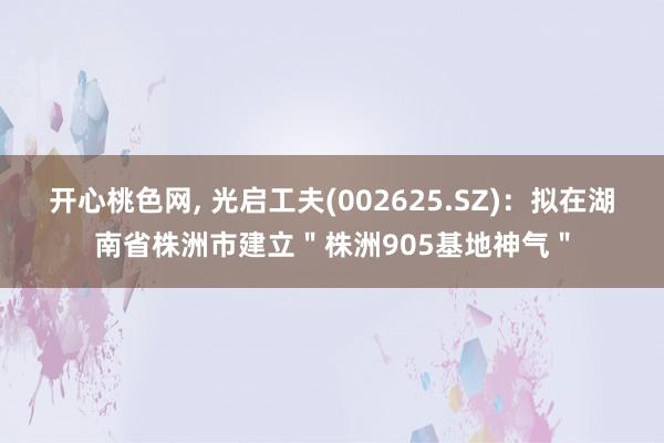 开心桃色网， 光启工夫(002625.SZ)：拟在湖南省株洲市建立＂株洲905基地神气＂