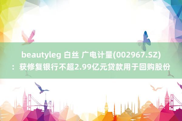 beautyleg 白丝 广电计量(002967.SZ)：获修复银行不超2.99亿元贷款用于回购股份