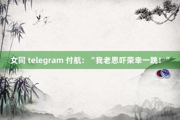 女同 telegram 付航：“我老思吓荣幸一跳！”