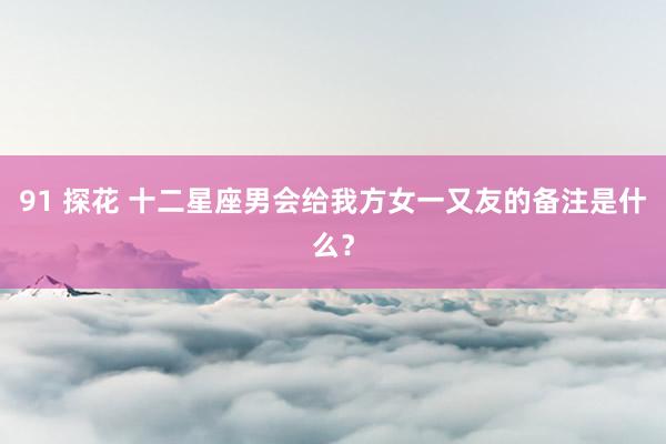 91 探花 十二星座男会给我方女一又友的备注是什么？