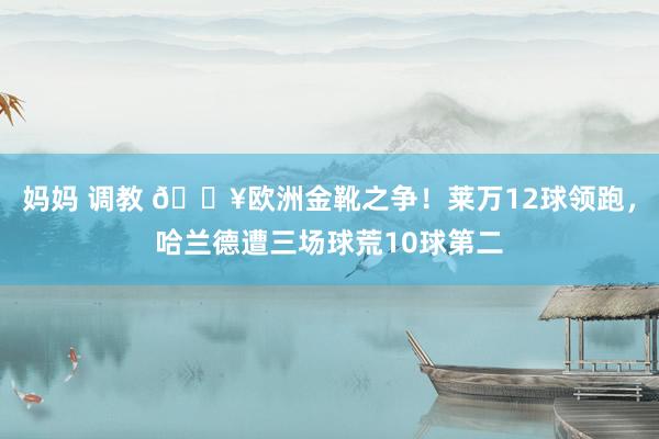 妈妈 调教 🔥欧洲金靴之争！莱万12球领跑，哈兰德遭三场球荒10球第二