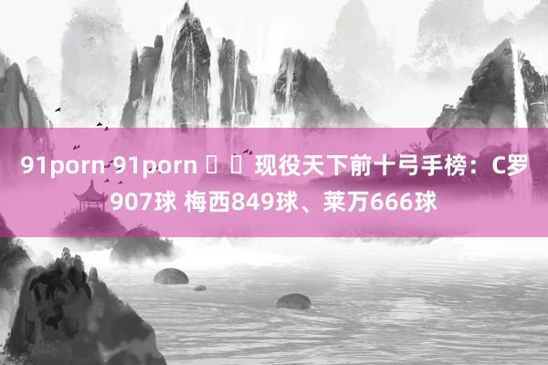 91porn 91porn ⚽️现役天下前十弓手榜：C罗907球 梅西849球、莱万666球