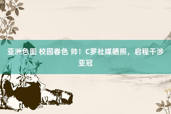 亚洲色图 校园春色 帅！C罗社媒晒照，启程干涉亚冠