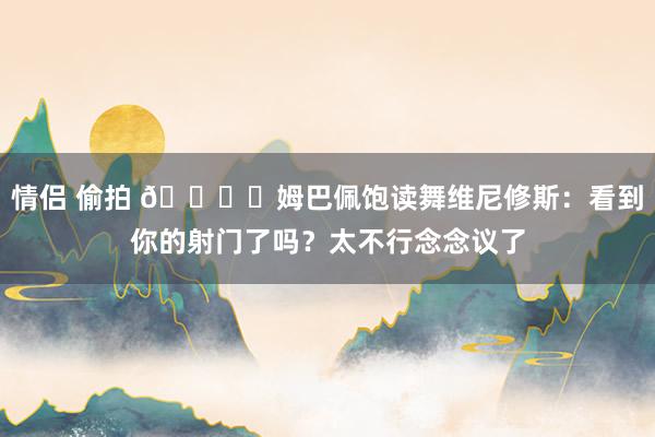 情侣 偷拍 👍️姆巴佩饱读舞维尼修斯：看到你的射门了吗？太不行念念议了