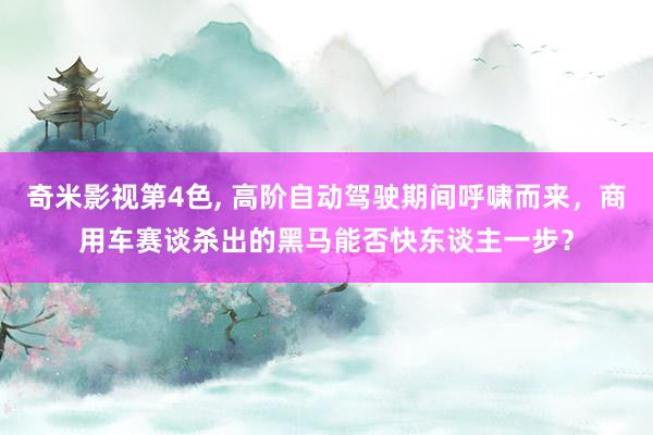 奇米影视第4色, 高阶自动驾驶期间呼啸而来，商用车赛谈杀出的黑马能否快东谈主一步？