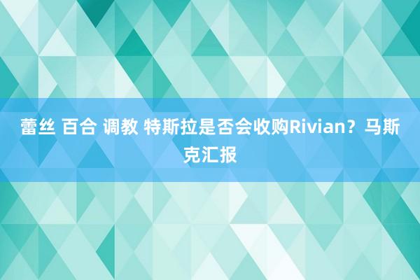 蕾丝 百合 调教 特斯拉是否会收购Rivian？马斯克汇报