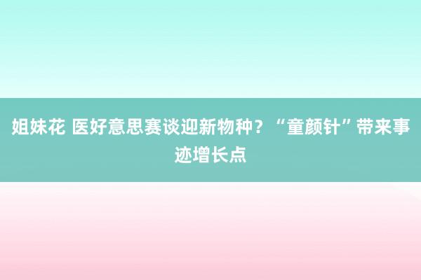 姐妹花 医好意思赛谈迎新物种？“童颜针”带来事迹增长点