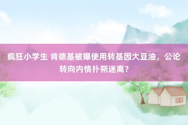 疯狂小学生 肯德基被曝使用转基因大豆油，公论转向内情扑朔迷离？