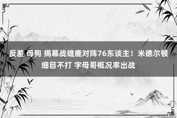 反差 母狗 揭幕战雄鹿对阵76东谈主！米德尔顿细目不打 字母哥概况率出战