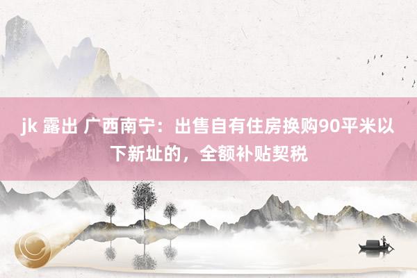 jk 露出 广西南宁：出售自有住房换购90平米以下新址的，全额补贴契税