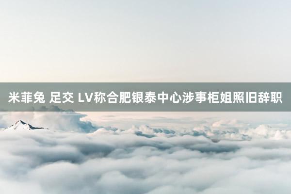 米菲兔 足交 LV称合肥银泰中心涉事柜姐照旧辞职