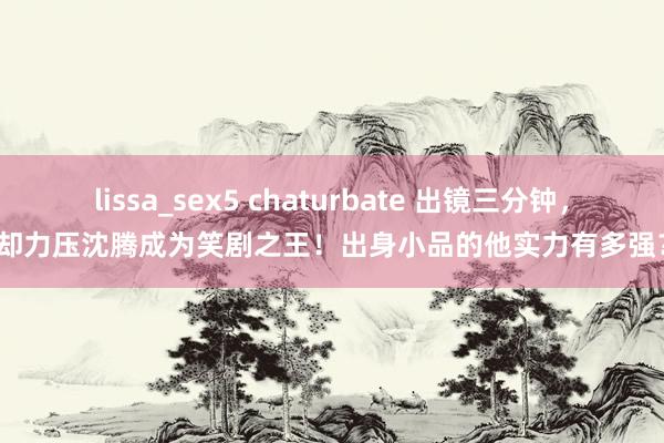 lissa_sex5 chaturbate 出镜三分钟，却力压沈腾成为笑剧之王！出身小品的他实力有多强？