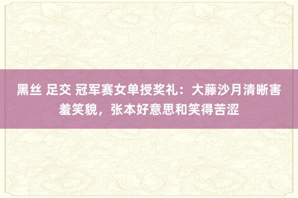 黑丝 足交 冠军赛女单授奖礼：大藤沙月清晰害羞笑貌，张本好意思和笑得苦涩