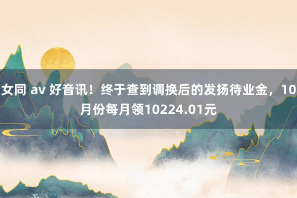 女同 av 好音讯！终于查到调换后的发扬待业金，10月份每月领10224.01元