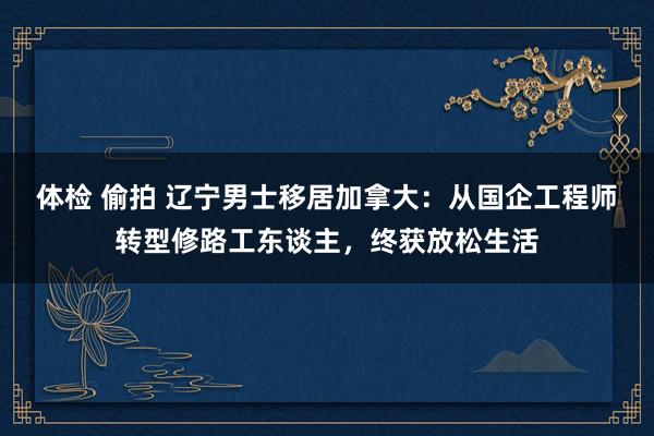 体检 偷拍 辽宁男士移居加拿大：从国企工程师转型修路工东谈主，终获放松生活