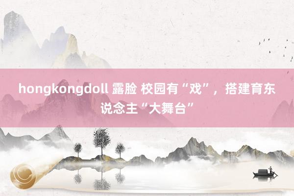 hongkongdoll 露脸 校园有“戏”，搭建育东说念主“大舞台”