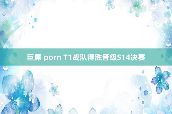 巨屌 porn T1战队得胜晋级S14决赛