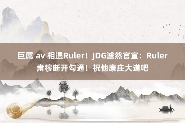 巨屌 av 相遇Ruler！JDG遽然官宣：Ruler肃穆断开勾通！祝他康庄大道吧