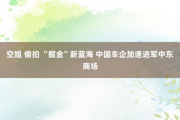 空姐 偷拍 “掘金”新蓝海 中国车企加速进军中东商场