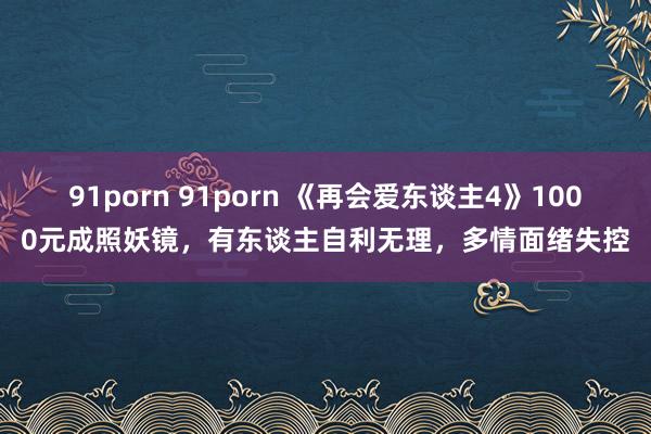 91porn 91porn 《再会爱东谈主4》1000元成照妖镜，有东谈主自利无理，多情面绪失控