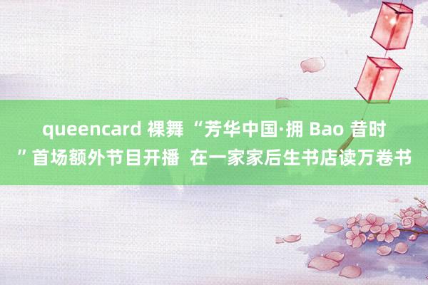 queencard 裸舞 “芳华中国·拥 Bao 昔时”首场额外节目开播  在一家家后生书店读万卷书