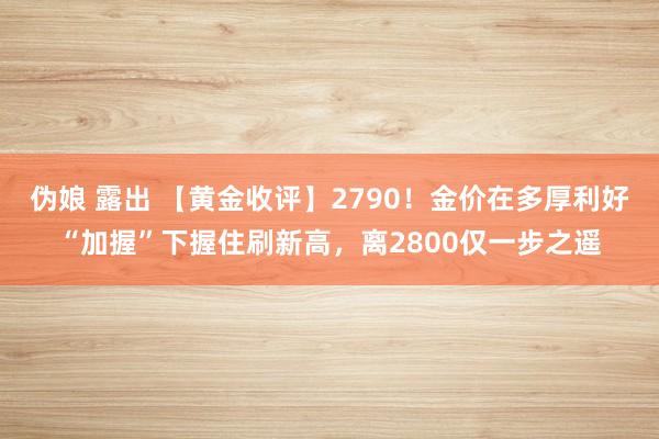 伪娘 露出 【黄金收评】2790！金价在多厚利好“加握”下握住刷新高，离2800仅一步之遥