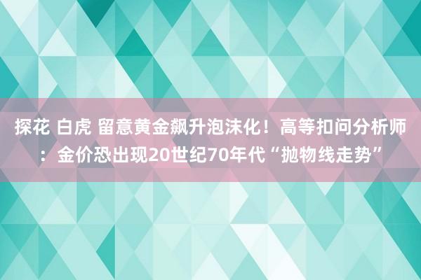 探花 白虎 留意黄金飙升泡沫化！高等扣问分析师：金价恐出现20世纪70年代“抛物线走势”