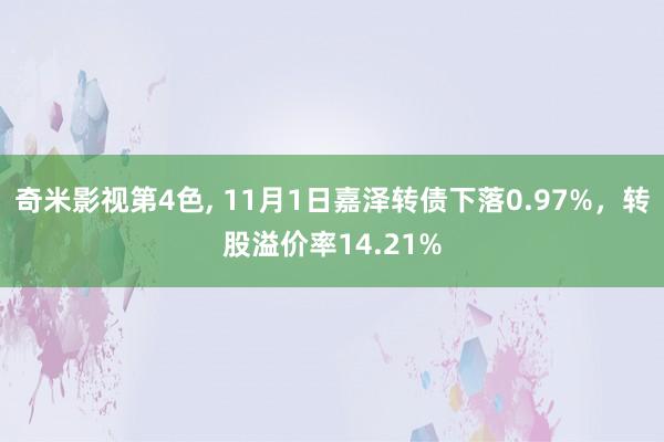 奇米影视第4色， 11月1日嘉泽转债下落0.97%，转股溢价率14.21%