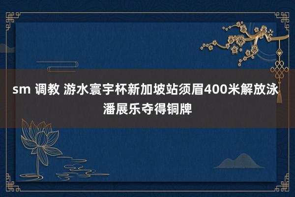 sm 调教 游水寰宇杯新加坡站须眉400米解放泳 潘展乐夺得铜牌