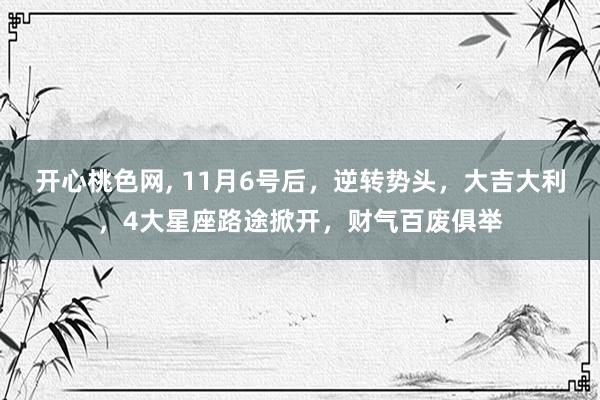 开心桃色网， 11月6号后，逆转势头，大吉大利，4大星座路途掀开，财气百废俱举